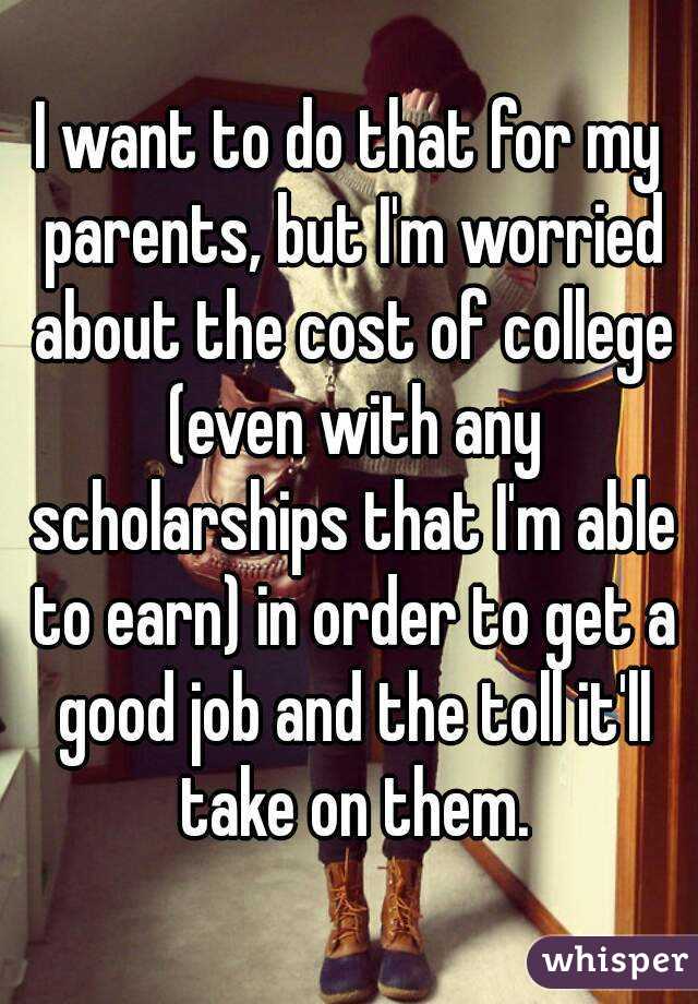 I want to do that for my parents, but I'm worried about the cost of college (even with any scholarships that I'm able to earn) in order to get a good job and the toll it'll take on them.