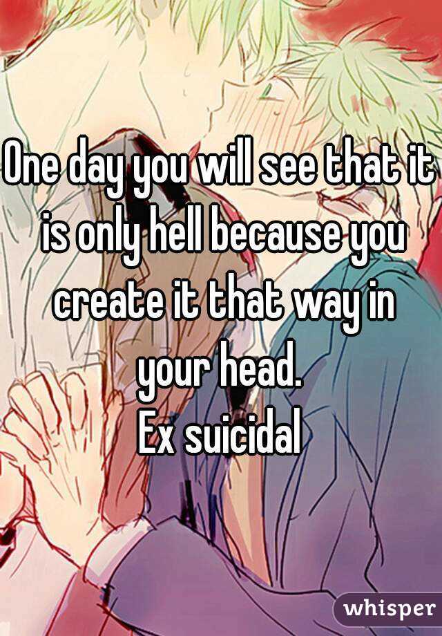 One day you will see that it is only hell because you create it that way in your head. 
Ex suicidal