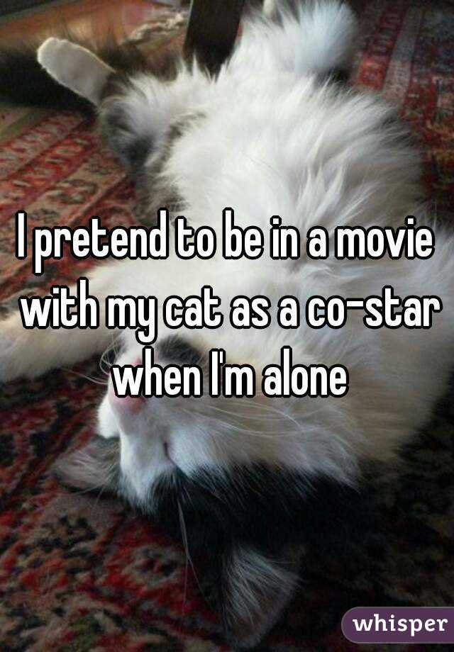 I pretend to be in a movie with my cat as a co-star when I'm alone