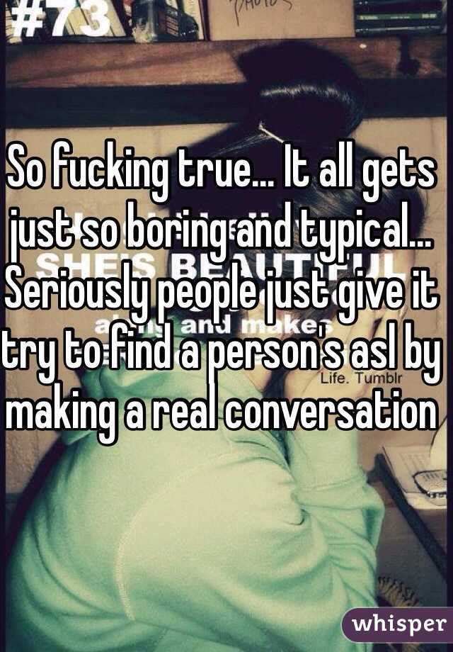 So fucking true... It all gets just so boring and typical... Seriously people just give it try to find a person's asl by making a real conversation 