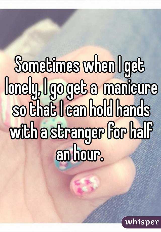 Sometimes when I get lonely, I go get a  manicure so that I can hold hands with a stranger for half an hour. 