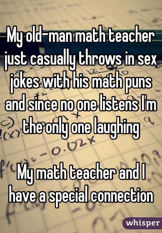 My old-man math teacher just casually throws in sex jokes with his math puns and since no one listens I'm the only one laughing

My math teacher and I have a special connection 