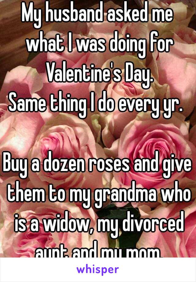 My husband asked me what I was doing for Valentine's Day.
Same thing I do every yr. 

Buy a dozen roses and give them to my grandma who is a widow, my divorced aunt and my mom.