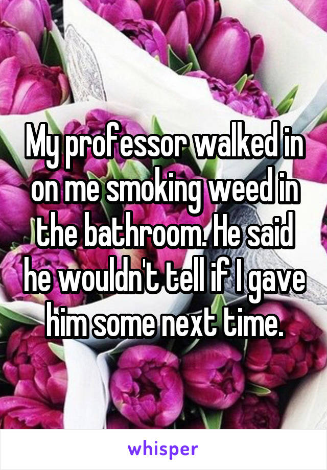 My professor walked in on me smoking weed in the bathroom. He said he wouldn't tell if I gave him some next time.