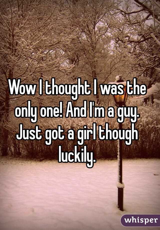 Wow I thought I was the only one! And I'm a guy. Just got a girl though luckily.