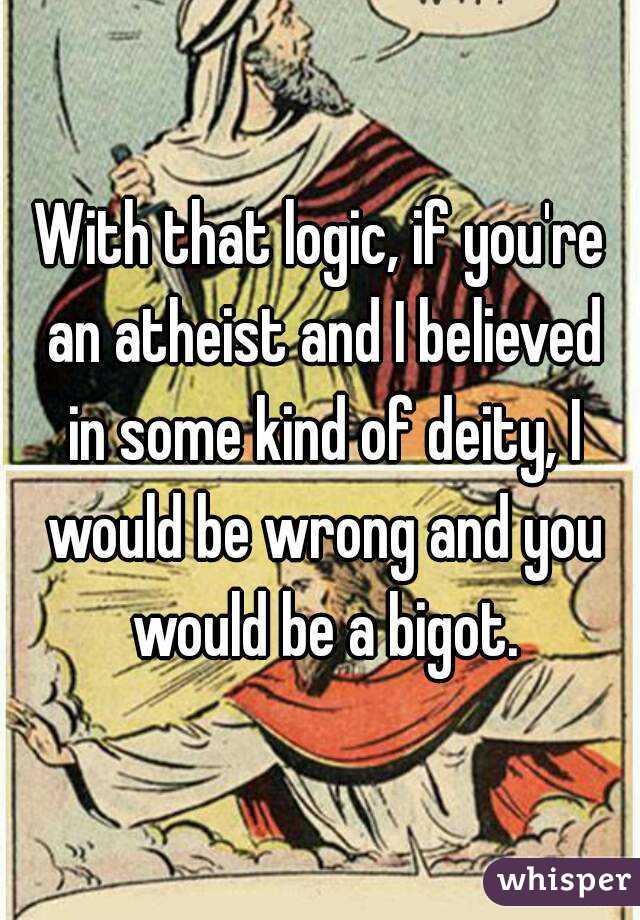 With that logic, if you're an atheist and I believed in some kind of deity, I would be wrong and you would be a bigot.