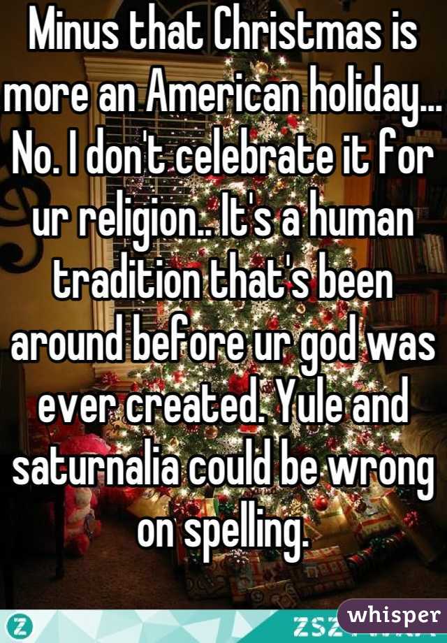 Minus that Christmas is more an American holiday... No. I don't celebrate it for ur religion.. It's a human tradition that's been around before ur god was ever created. Yule and saturnalia could be wrong on spelling.