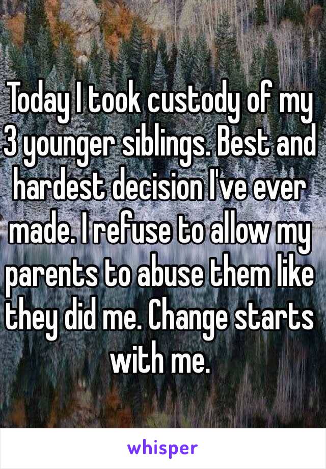 Today I took custody of my 3 younger siblings. Best and hardest decision I've ever made. I refuse to allow my parents to abuse them like they did me. Change starts with me. 