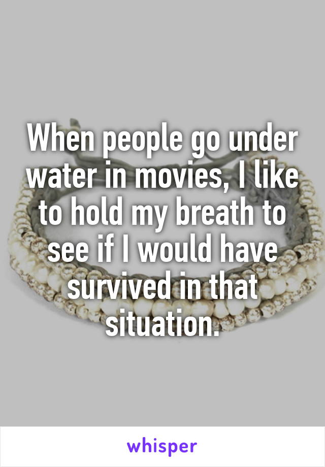 When people go under water in movies, I like to hold my breath to see if I would have survived in that situation.
