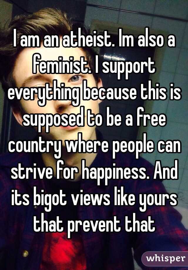 I am an atheist. Im also a feminist. I support everything because this is supposed to be a free country where people can strive for happiness. And its bigot views like yours that prevent that