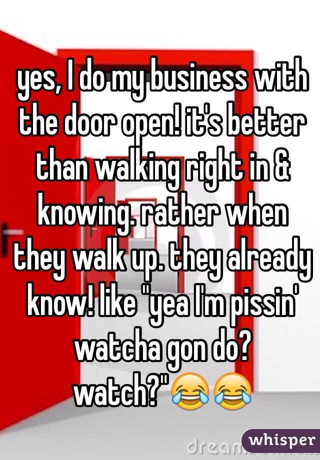 yes, I do my business with the door open! it's better than walking right in & knowing. rather when they walk up. they already know! like "yea I'm pissin' watcha gon do? watch?"😂😂