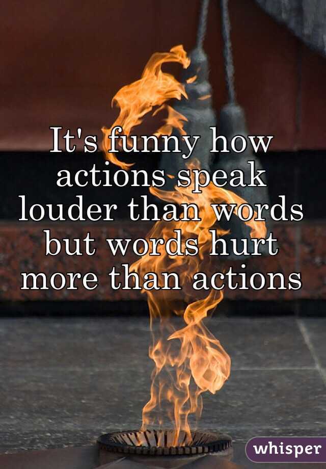 It's funny how actions speak louder than words 
but words hurt more than actions 