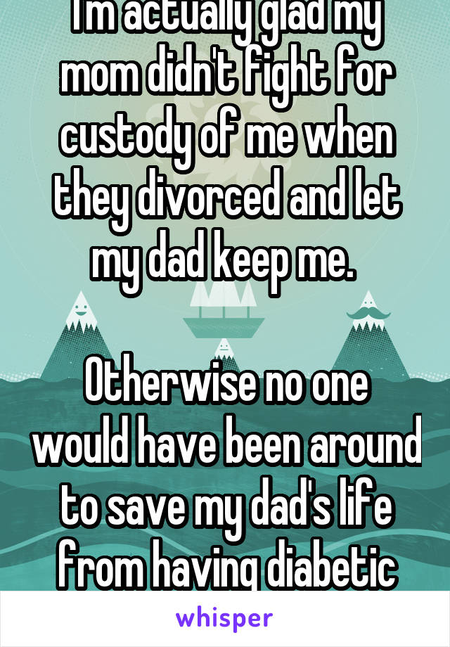 I'm actually glad my mom didn't fight for custody of me when they divorced and let my dad keep me. 

Otherwise no one would have been around to save my dad's life from having diabetic low blood sugars. 