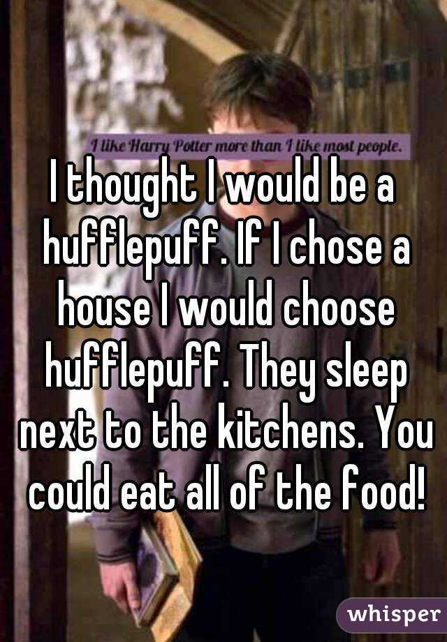 I thought I would be a hufflepuff. If I chose a house I would choose hufflepuff. They sleep next to the kitchens. You could eat all of the food!