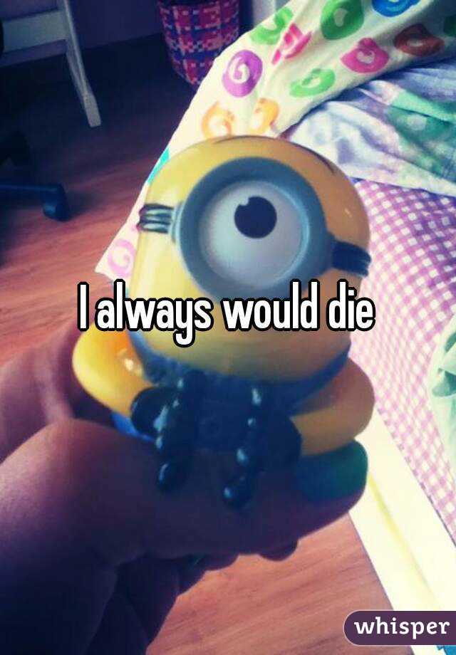 I always would die