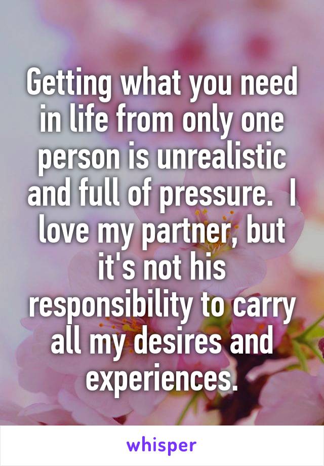 Getting what you need in life from only one person is unrealistic and full of pressure.  I love my partner, but it's not his responsibility to carry all my desires and experiences.