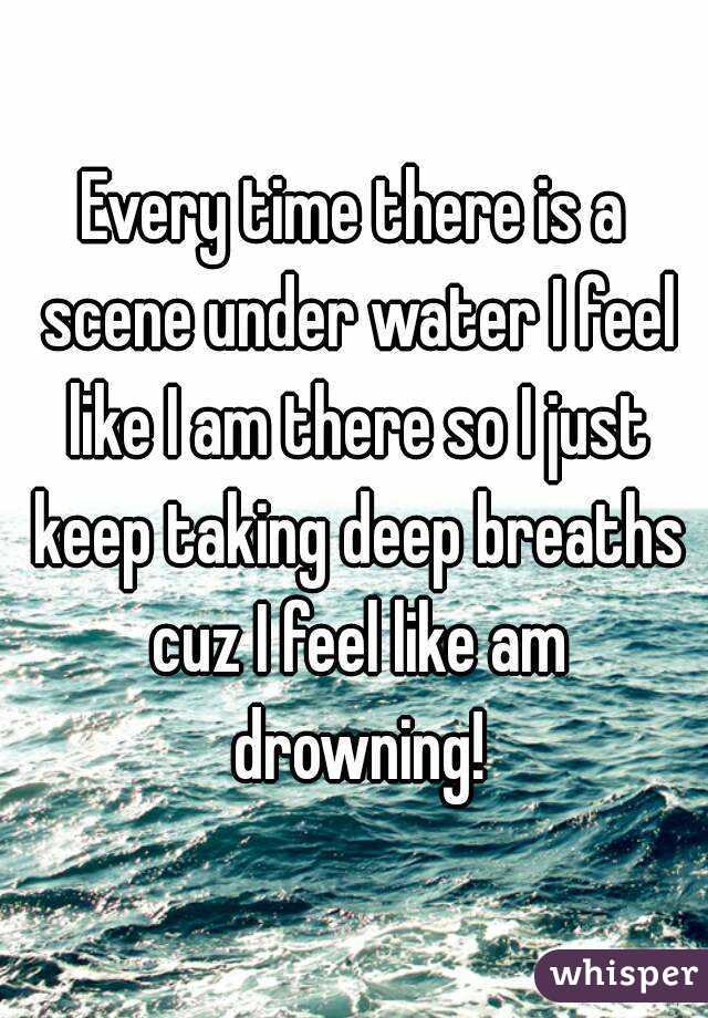 Every time there is a scene under water I feel like I am there so I just keep taking deep breaths cuz I feel like am drowning!