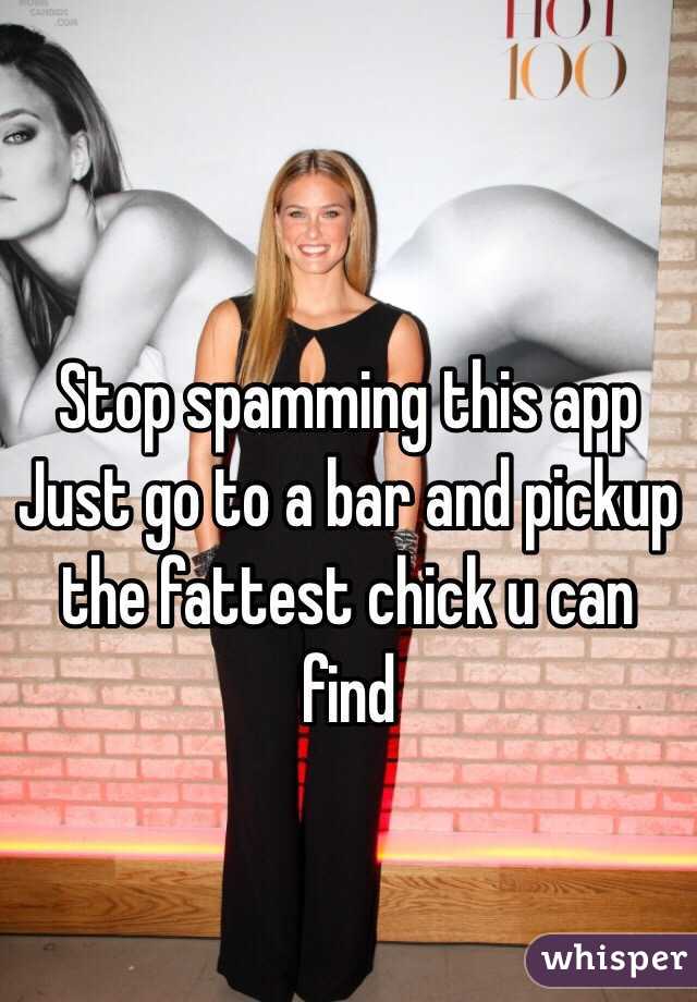 Stop spamming this app
Just go to a bar and pickup the fattest chick u can find