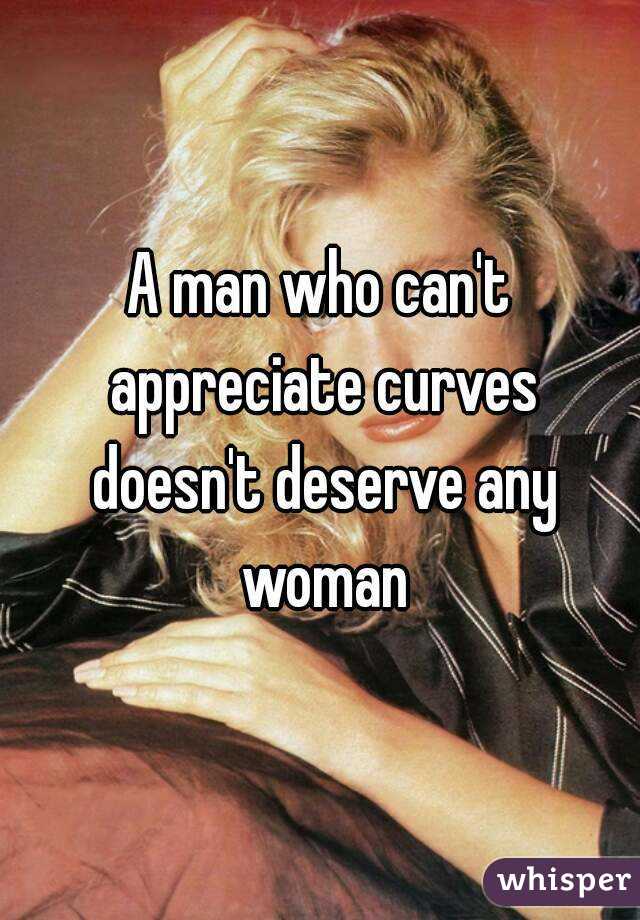 A man who can't appreciate curves doesn't deserve any woman