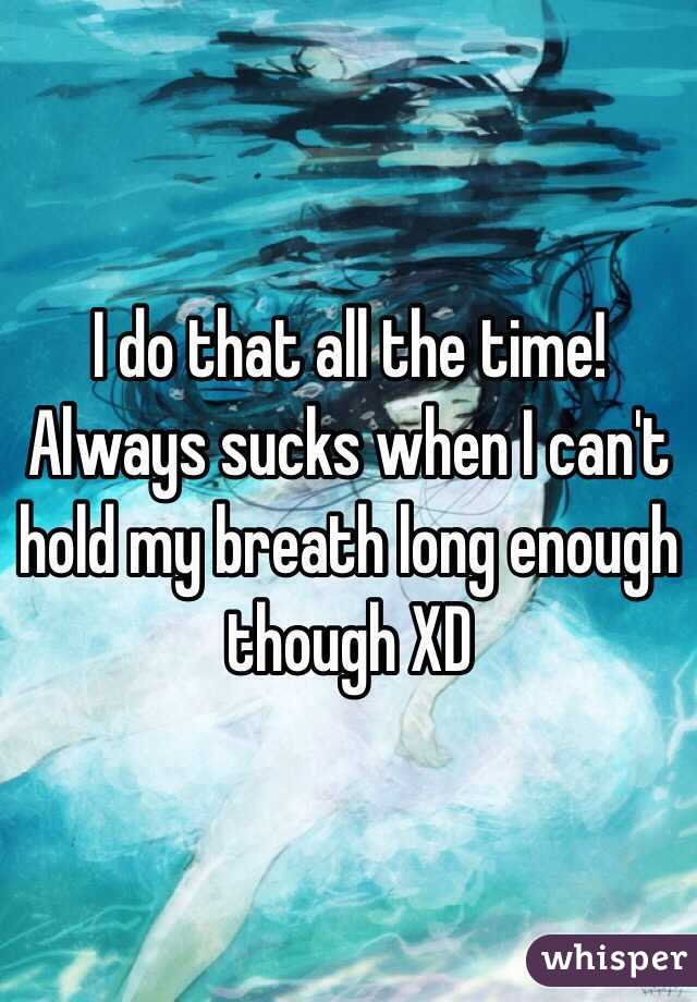 I do that all the time! Always sucks when I can't hold my breath long enough though XD