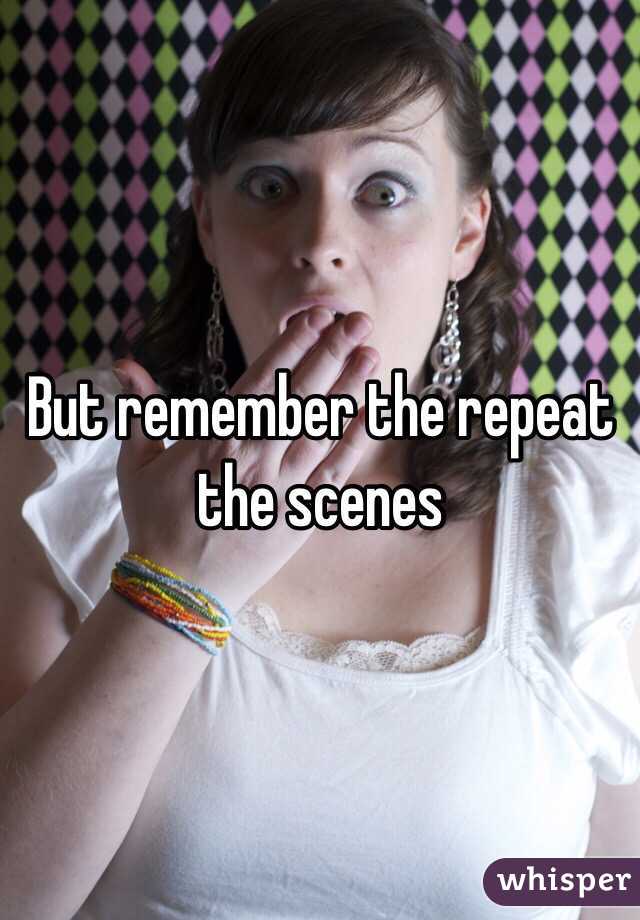 But remember the repeat the scenes 