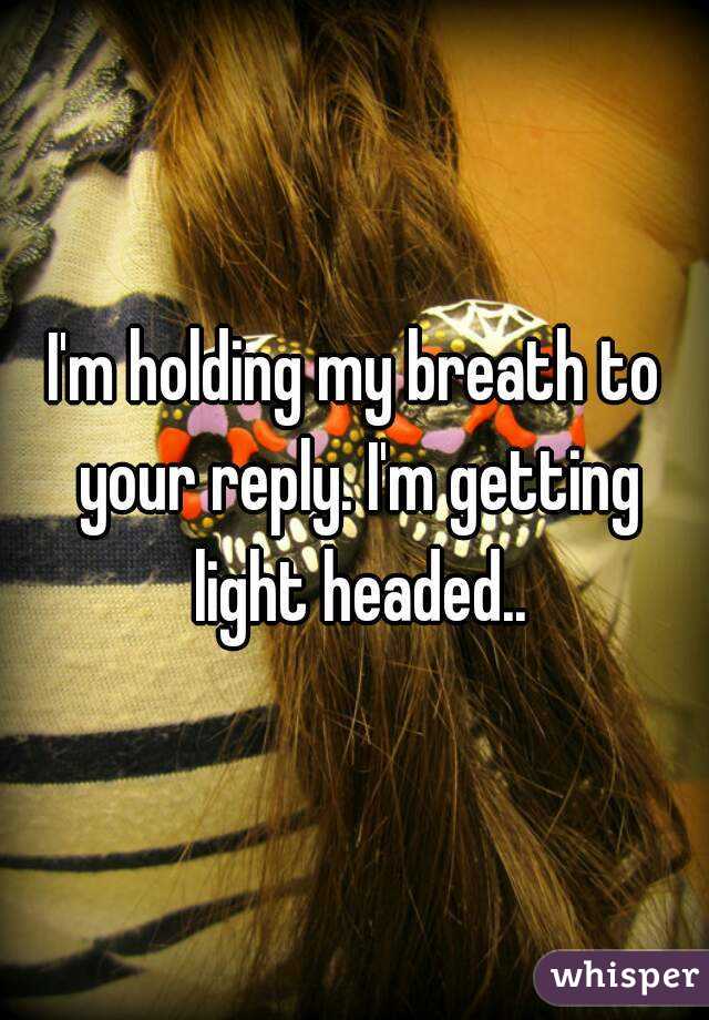 I'm holding my breath to your reply. I'm getting light headed..