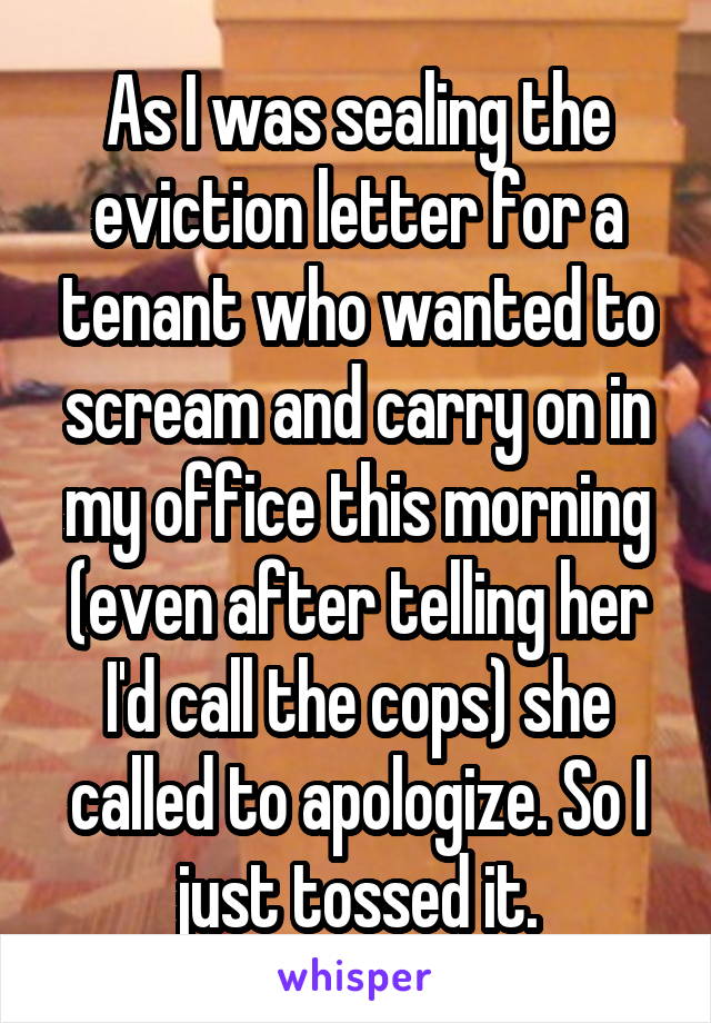 As I was sealing the eviction letter for a tenant who wanted to scream and carry on in my office this morning (even after telling her I'd call the cops) she called to apologize. So I just tossed it.