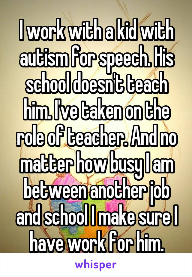 I work with a kid with autism for speech. His school doesn't teach him. I've taken on the role of teacher. And no matter how busy I am between another job and school I make sure I have work for him.