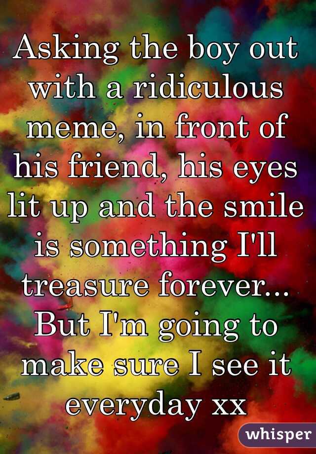 Asking the boy out with a ridiculous meme, in front of his friend, his eyes lit up and the smile is something I'll treasure forever... But I'm going to make sure I see it everyday xx