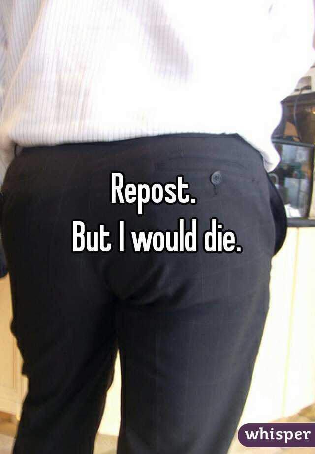 Repost. 
But I would die.