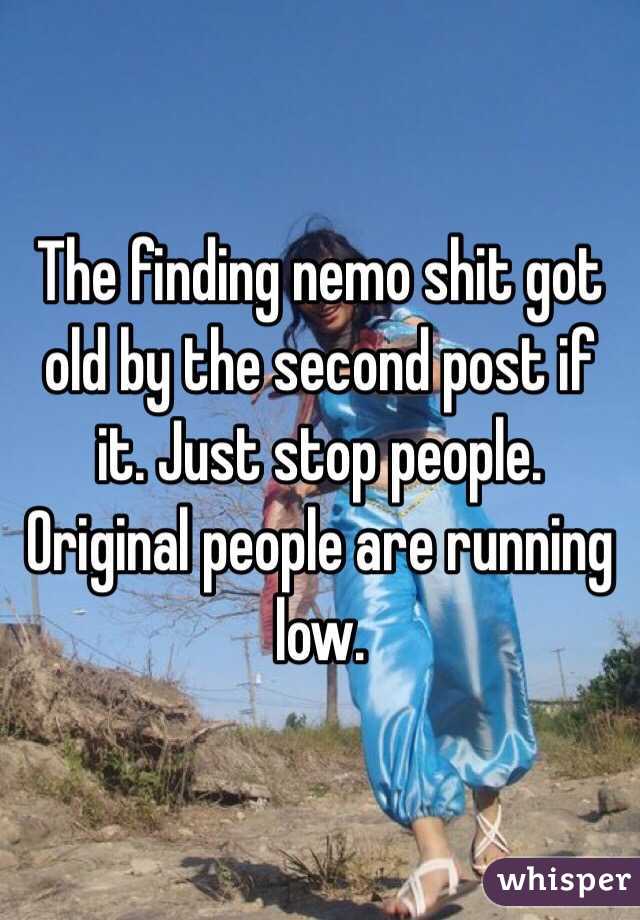 The finding nemo shit got old by the second post if it. Just stop people. Original people are running low.