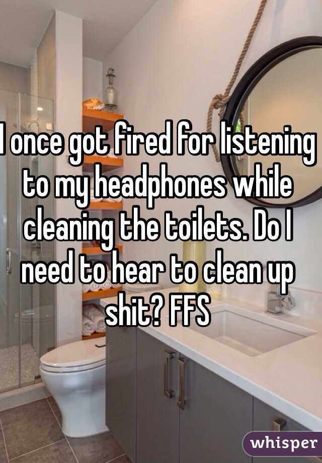 I once got fired for listening to my headphones while cleaning the toilets. Do I need to hear to clean up shit? FFS