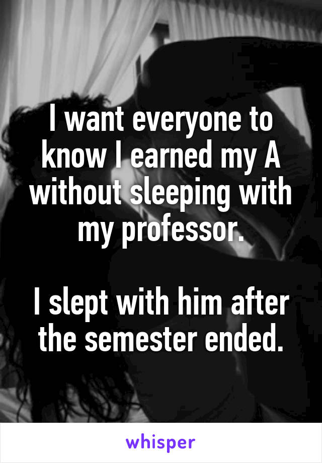 I want everyone to know I earned my A without sleeping with my professor.

I slept with him after the semester ended.