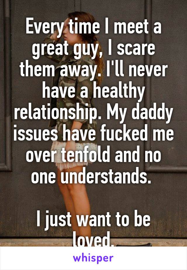 Every time I meet a great guy, I scare them away. I'll never have a healthy relationship. My daddy issues have fucked me over tenfold and no one understands. 

I just want to be loved.