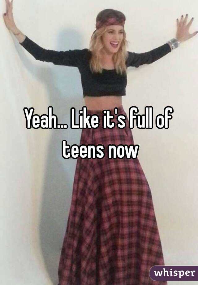 Yeah... Like it's full of teens now