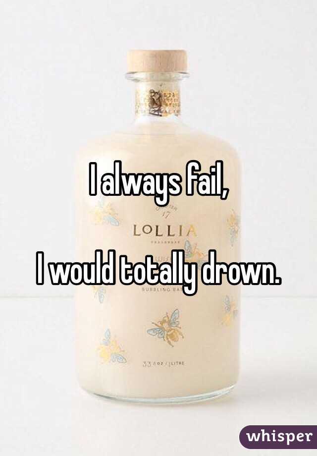 I always fail, 

I would totally drown.