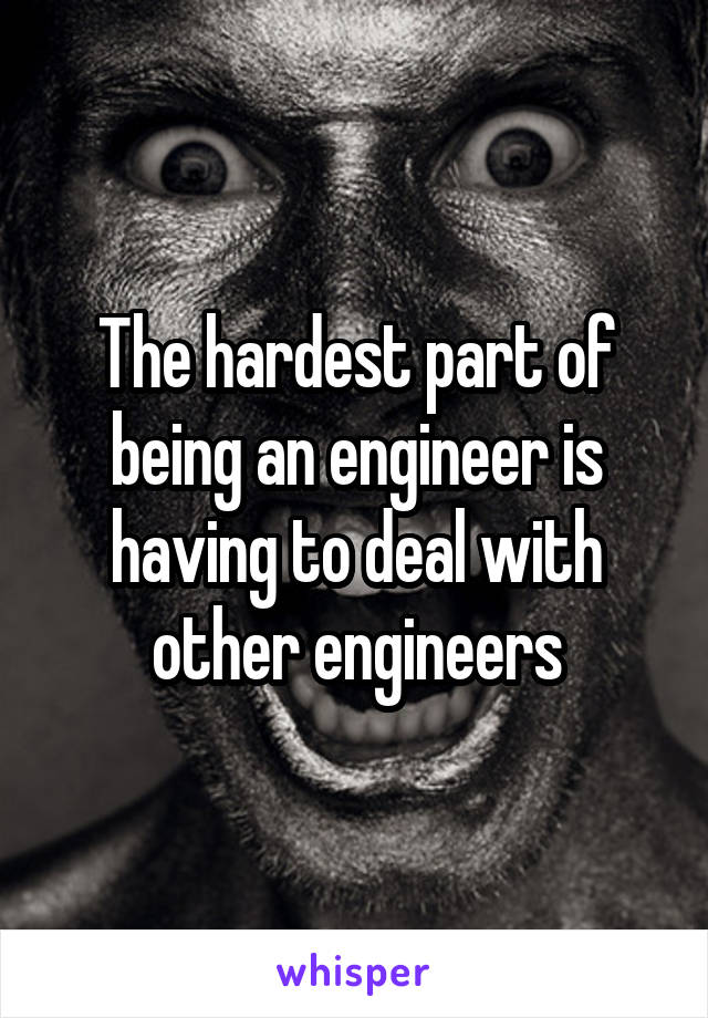 The hardest part of being an engineer is having to deal with other engineers