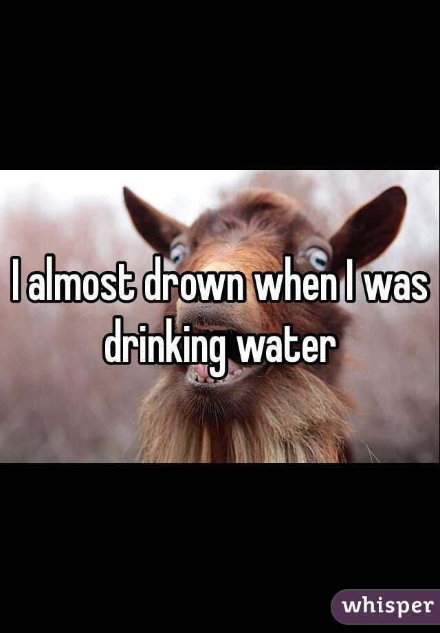 I almost drown when I was drinking water 