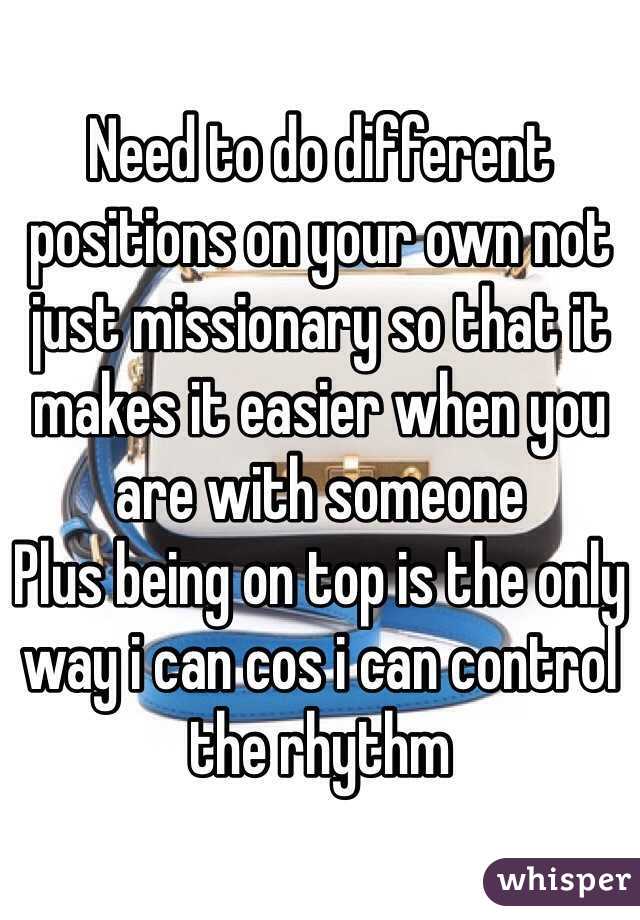 Need to do different positions on your own not just missionary so that it makes it easier when you are with someone
Plus being on top is the only way i can cos i can control the rhythm 