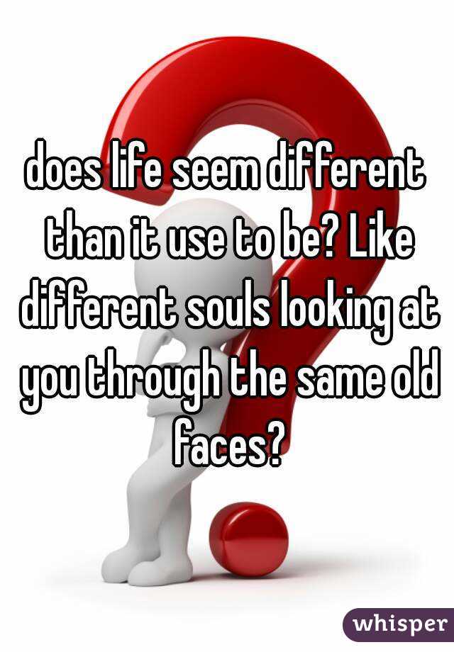 does life seem different than it use to be? Like different souls looking at you through the same old faces?