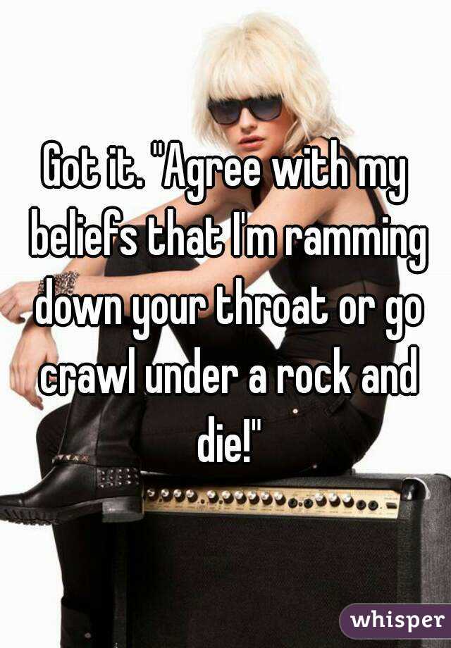 Got it. "Agree with my beliefs that I'm ramming down your throat or go crawl under a rock and die!"