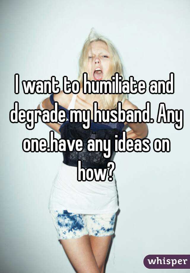 I want to humiliate and degrade my husband. Any one.have any ideas on how?