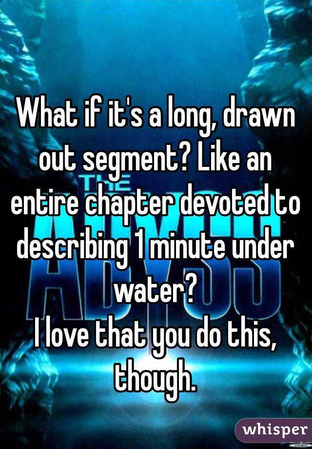 What if it's a long, drawn out segment? Like an entire chapter devoted to describing 1 minute under water?
I love that you do this, though. 