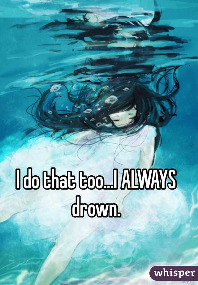 I do that too...I ALWAYS drown.