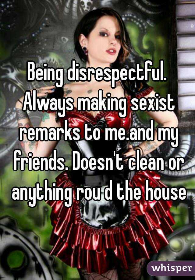 Being disrespectful. Always making sexist remarks to me.and my friends. Doesn't clean or anything rou d the house
