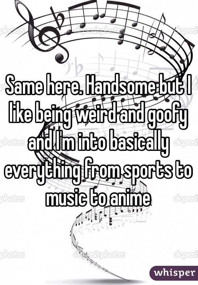 Same here. Handsome but I like being weird and goofy and I'm into basically everything from sports to music to anime