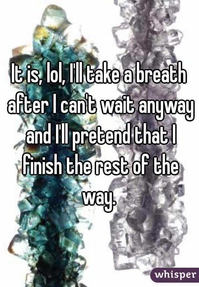 It is, lol, I'll take a breath after I can't wait anyway and I'll pretend that I finish the rest of the way. 