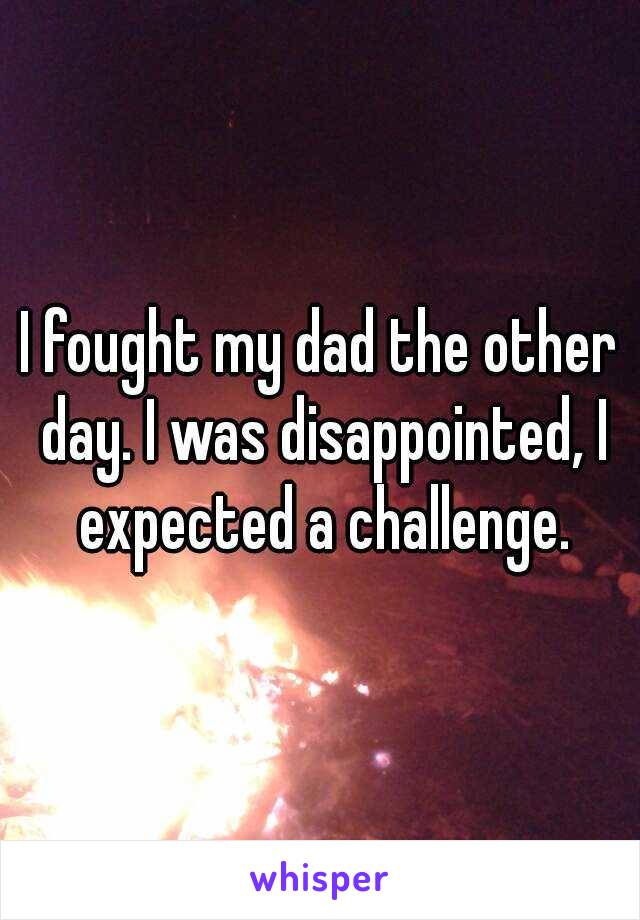 I fought my dad the other day. I was disappointed, I expected a challenge.