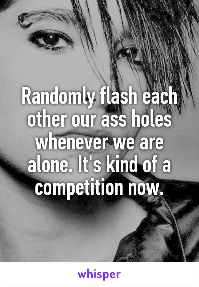 Randomly flash each other our ass holes whenever we are alone. It's kind of a competition now.