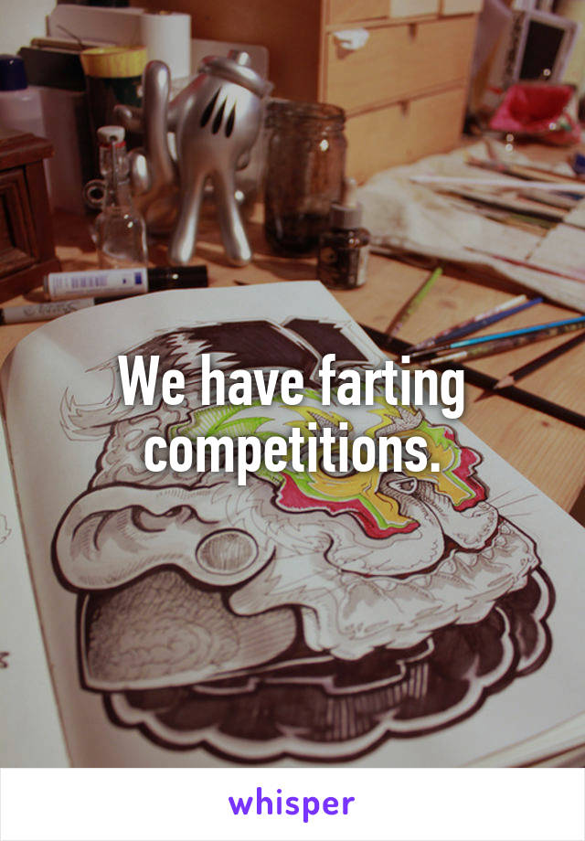 We have farting competitions.